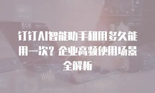 钉钉AI智能助手租用多久能用一次？企业高频使用场景全解析