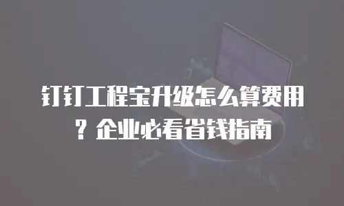 钉钉工程宝升级怎么算费用？企业必看省钱指南