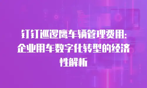 钉钉巡逻鹰车辆管理费用：企业用车数字化转型的经济性解析