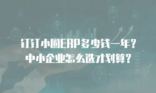 钉钉小圈ERP多少钱一年？中小企业怎么选才划算？