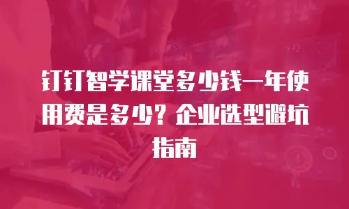 钉钉智学课堂多少钱一年使用费是多少？企业选型避坑指南