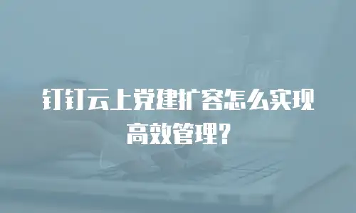 钉钉云上党建扩容怎么实现高效管理？