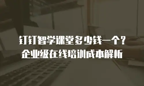 钉钉智学课堂多少钱一个？企业级在线培训成本解析