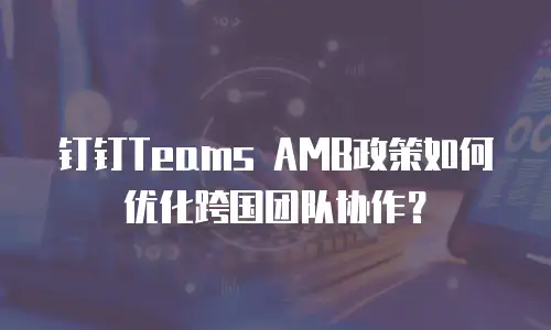 钉钉Teams AMB政策如何优化跨国团队协作？