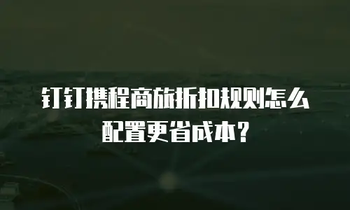 钉钉携程商旅折扣规则怎么配置更省成本？