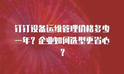 钉钉设备运维管理价格多少一年？企业如何选型更省心？