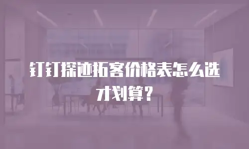 钉钉探迹拓客价格表怎么选才划算？