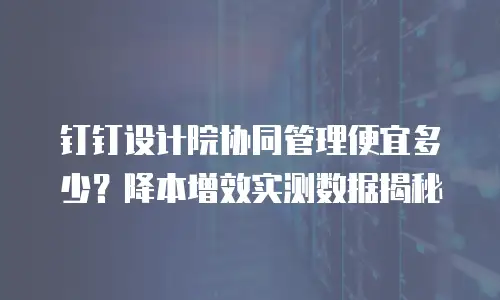 钉钉设计院协同管理便宜多少？降本增效实测数据揭秘