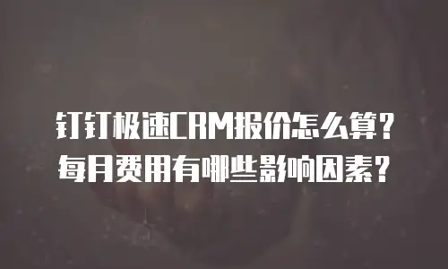 钉钉极速CRM报价怎么算？每月费用有哪些影响因素？