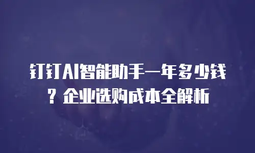钉钉AI智能助手一年多少钱？企业选购成本全解析