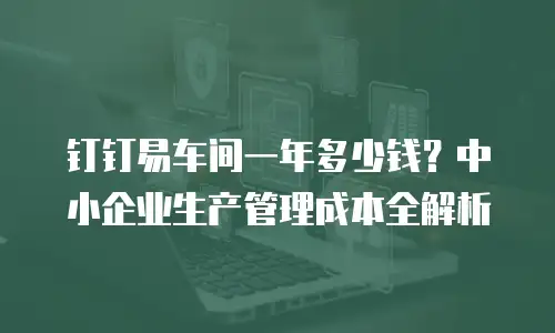 钉钉易车间一年多少钱？中小企业生产管理成本全解析