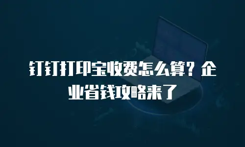钉钉打印宝收费怎么算？企业省钱攻略来了