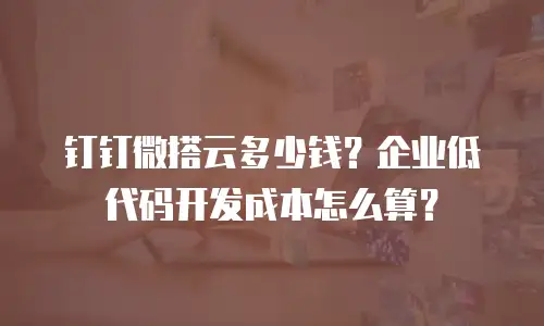 钉钉微搭云多少钱？企业低代码开发成本怎么算？
