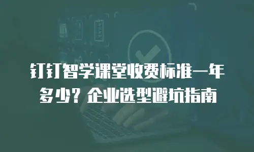 钉钉智学课堂收费标准一年多少？企业选型避坑指南