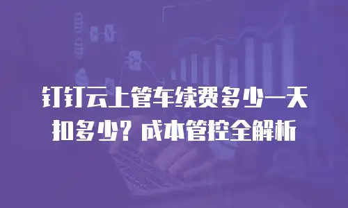 钉钉云上管车续费多少一天扣多少？成本管控全解析