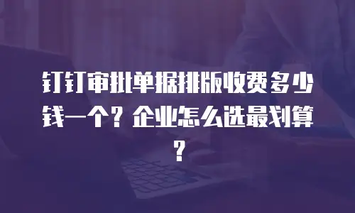 钉钉审批单据排版收费多少钱一个？企业怎么选最划算？