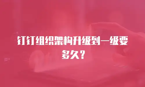 钉钉组织架构升级到一级要多久？