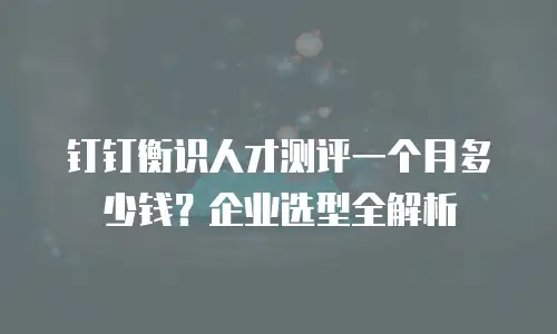 钉钉衡识人才测评一个月多少钱？企业选型全解析