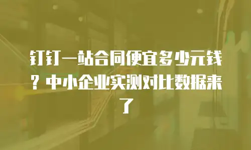 钉钉一站合同便宜多少元钱？中小企业实测对比数据来了