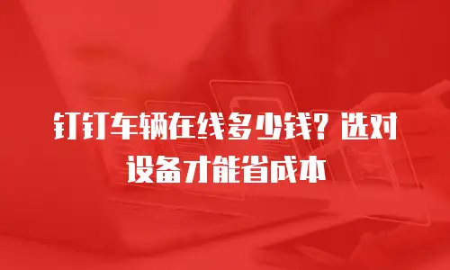 钉钉车辆在线多少钱？选对设备才能省成本