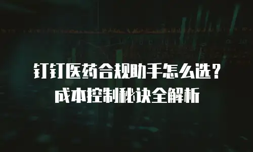 钉钉医药合规助手怎么选？成本控制秘诀全解析
