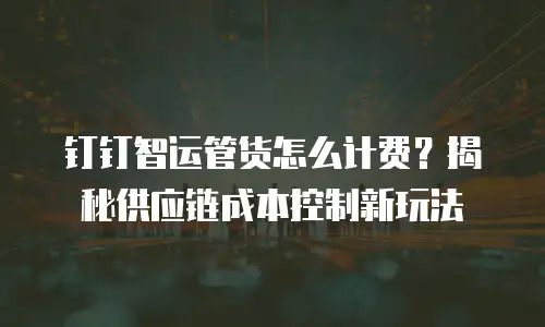 钉钉智运管货怎么计费？揭秘供应链成本控制新玩法