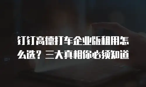 钉钉高德打车企业版租用怎么选？三大真相你必须知道