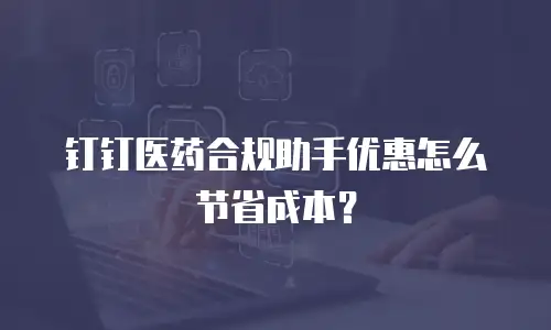 钉钉医药合规助手优惠怎么节省成本？
