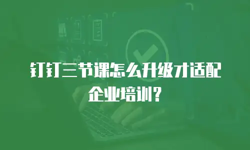 钉钉三节课怎么升级才适配企业培训？