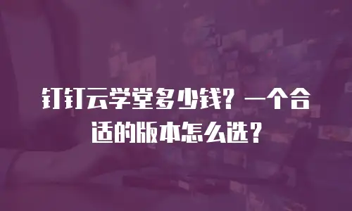 钉钉云学堂多少钱？一个合适的版本怎么选？
