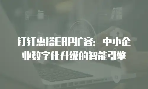 钉钉惠搭ERP扩容：中小企业数字化升级的智能引擎