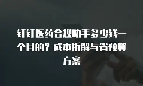 钉钉医药合规助手多少钱一个月的？成本拆解与省预算方案
