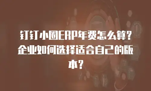 钉钉小圈ERP年费怎么算？企业如何选择适合自己的版本？