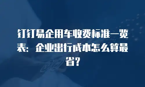 钉钉易企用车收费标准一览表：企业出行成本怎么算最省？