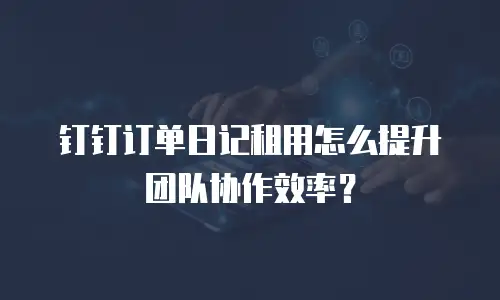 钉钉订单日记租用怎么提升团队协作效率？