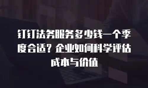 钉钉法务服务多少钱一个季度合适？企业如何科学评估成本与价值