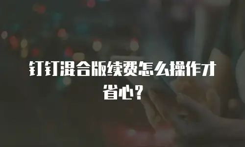 钉钉混合版续费怎么操作才省心？
