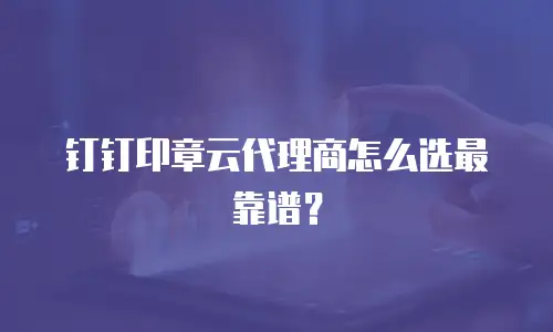钉钉印章云代理商怎么选最靠谱？