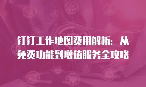 钉钉工作地图费用解析：从免费功能到增值服务全攻略