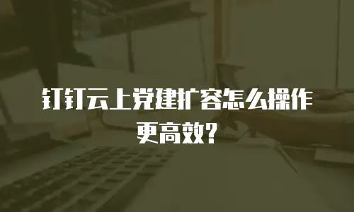 钉钉云上党建扩容怎么操作更高效？