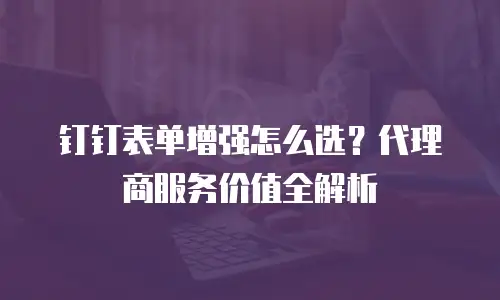 钉钉表单增强怎么选？代理商服务价值全解析