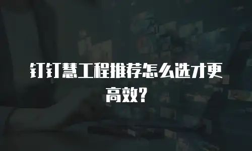 钉钉慧工程推荐怎么选才更高效？