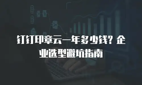 钉钉印章云一年多少钱？企业选型避坑指南