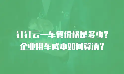 钉钉云一车管价格是多少？企业用车成本如何算清？