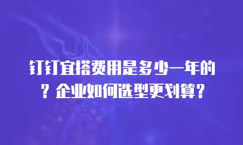 钉钉宜搭费用是多少一年的？企业如何选型更划算？