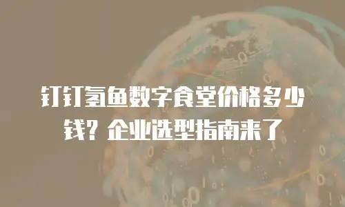 钉钉氢鱼数字食堂价格多少钱？企业选型指南来了
