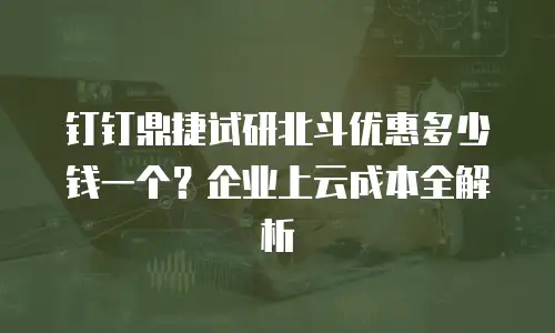 钉钉鼎捷试研北斗优惠多少钱一个？企业上云成本全解析