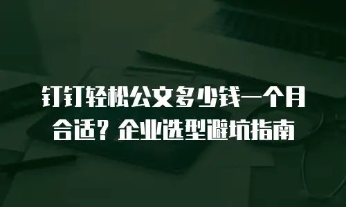 钉钉轻松公文多少钱一个月合适？企业选型避坑指南