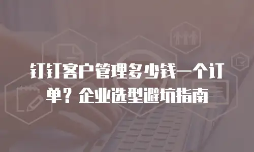 钉钉客户管理多少钱一个订单？企业选型避坑指南