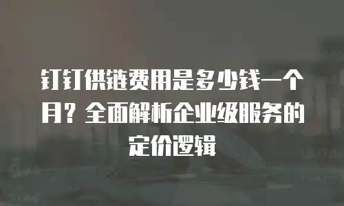 钉钉供链费用是多少钱一个月？全面解析企业级服务的定价逻辑